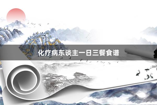 化疗病东谈主一日三餐食谱